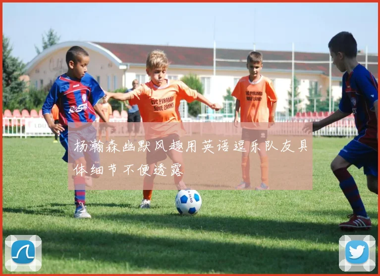 杨瀚森幽默风趣用英语逗乐队友具体细节不便透露