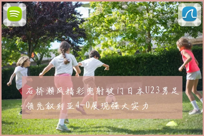 石桥濑风精彩兜射破门日本U23男足领先叙利亚4-0展现强大实力