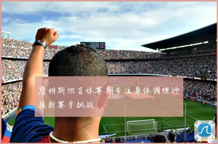 詹姆斯坦言休赛期专注身体调理迎接新赛季挑战