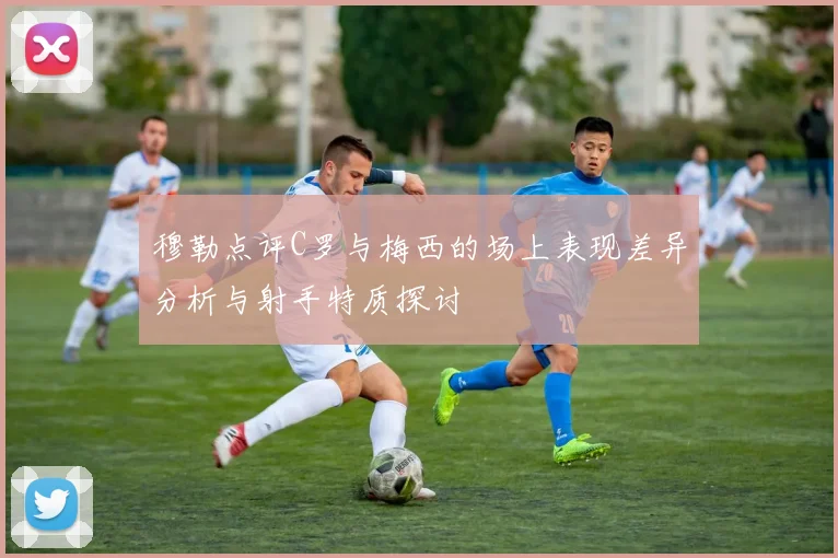 穆勒点评C罗与梅西的场上表现差异分析与射手特质探讨