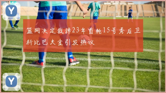 篮网决定裁掉23年首轮15号秀后卫科比巴夫金引发热议