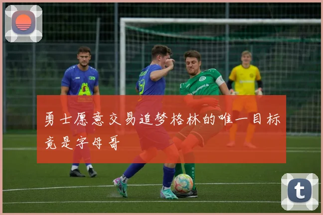 勇士愿意交易追梦格林的唯一目标竟是字母哥