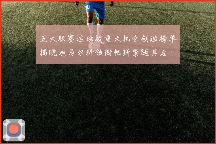 五大联赛运动战重大机会创造榜单揭晓迪马尔科领衔帕斯紧随其后