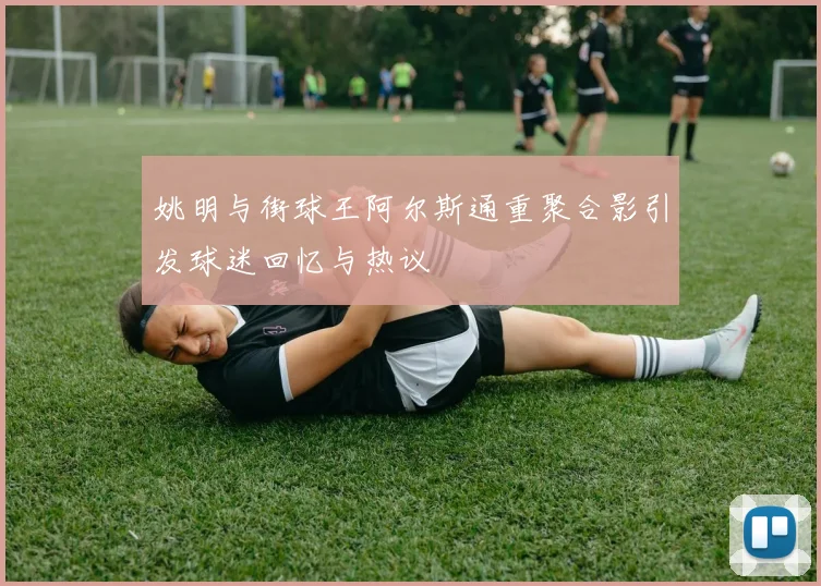 姚明与街球王阿尔斯通重聚合影引发球迷回忆与热议