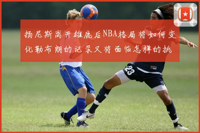 扬尼斯离开雄鹿后NBA格局将如何变化勒布朗的记录又将面临怎样的挑战