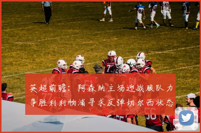 英超前瞻：阿森纳主场迎战狼队力争胜利利物浦寻求反弹切尔西状态堪忧
