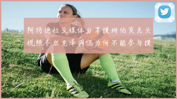 阿玛德社交媒体分享摸姆伯莫光头视频齐尔克泽调侃为何不能参与摸头活动