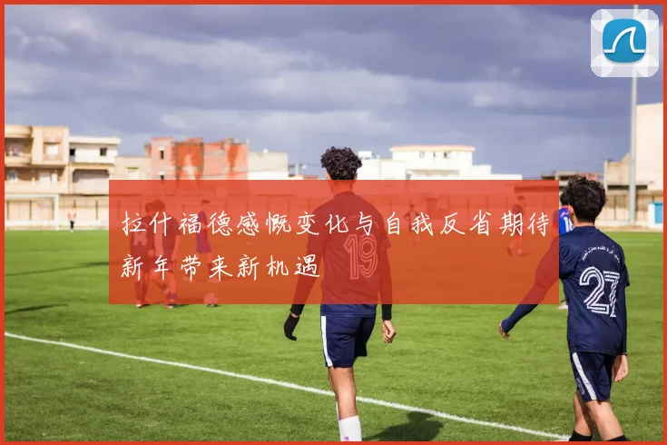 拉什福德感慨变化与自我反省期待新年带来新机遇