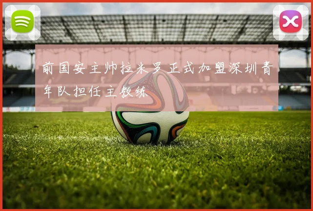 前国安主帅拉米罗正式加盟深圳青年队担任主教练