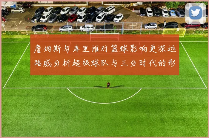 詹姆斯与库里谁对篮球影响更深远路威分析超级球队与三分时代的形成