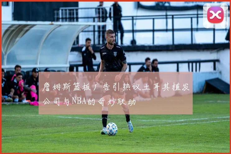 詹姆斯篮板广告引热议土耳其植发公司与NBA的奇妙联动