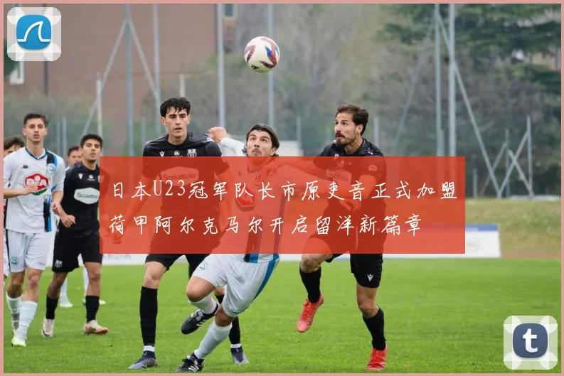 日本U23冠军队长市原吏音正式加盟荷甲阿尔克马尔开启留洋新篇章