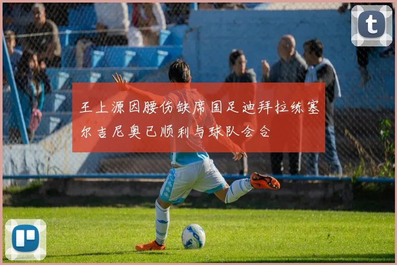 王上源因腰伤缺席国足迪拜拉练塞尔吉尼奥已顺利与球队会合
