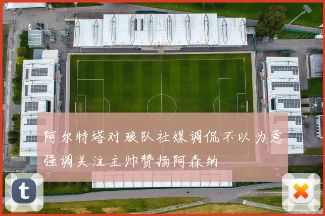 阿尔特塔对狼队社媒调侃不以为意强调关注主帅赞扬阿森纳