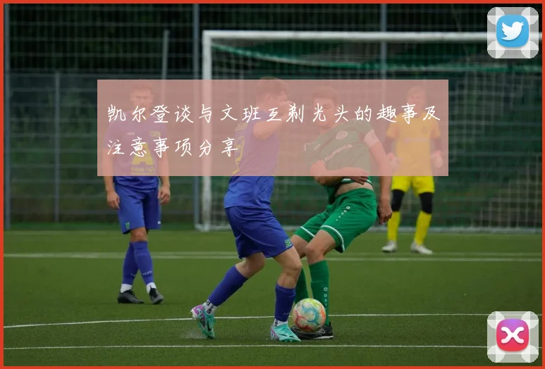 凯尔登谈与文班互剃光头的趣事及注意事项分享