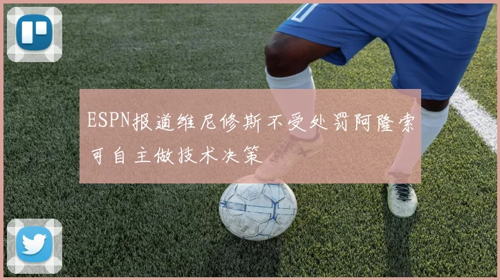 ESPN报道维尼修斯不受处罚阿隆索可自主做技术决策