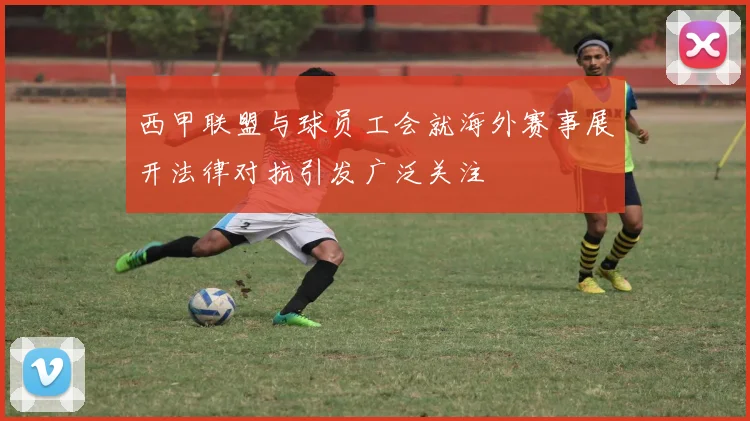西甲联盟与球员工会就海外赛事展开法律对抗引发广泛关注