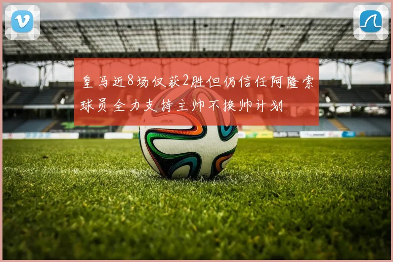 皇马近8场仅获2胜但仍信任阿隆索球员全力支持主帅不换帅计划