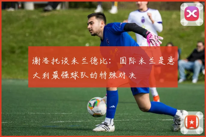 谢洛托谈米兰德比：国际米兰是意大利最强球队的特殊对决