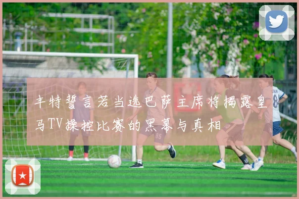 丰特誓言若当选巴萨主席将揭露皇马TV操控比赛的黑幕与真相