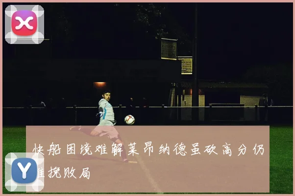 快船困境难解莱昂纳德虽砍高分仍难挽败局