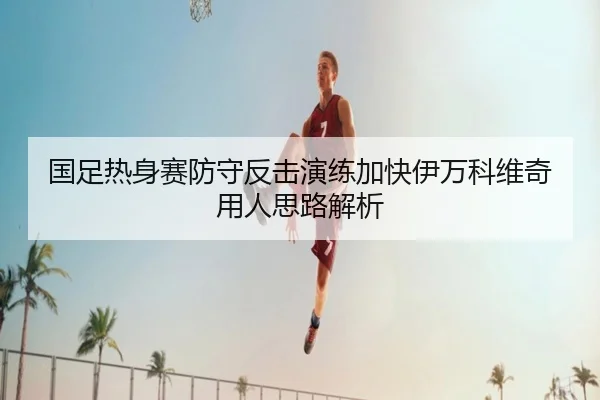 国足热身赛防守反击演练加快伊万科维奇用人思路解析